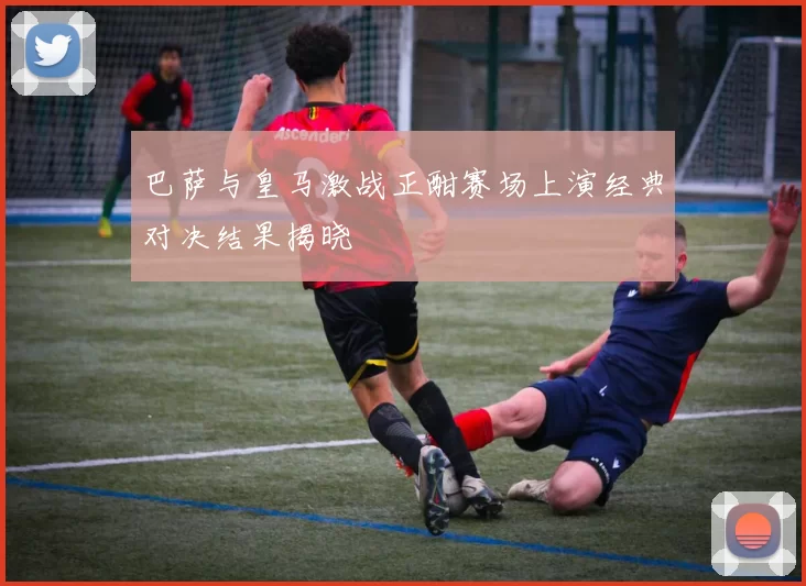 巴萨与皇马激战正酣赛场上演经典对决结果揭晓
