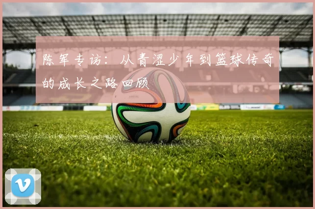 陈军专访：从青涩少年到篮球传奇的成长之路回顾