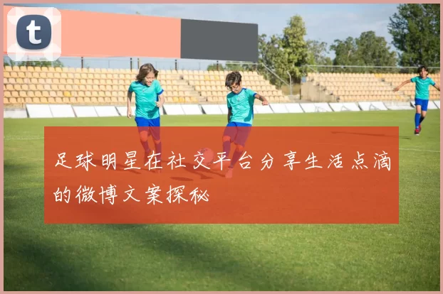 足球明星在社交平台分享生活点滴的微博文案探秘
