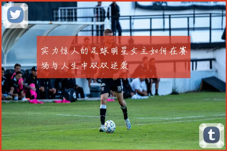 实力惊人的足球明星女主如何在赛场与人生中双双逆袭