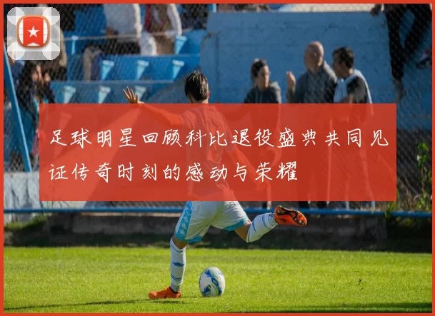 足球明星回顾科比退役盛典共同见证传奇时刻的感动与荣耀