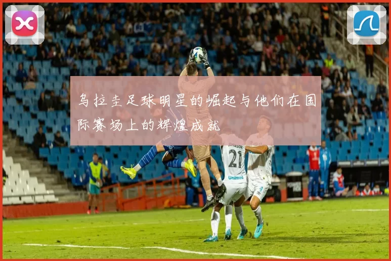 乌拉圭足球明星的崛起与他们在国际赛场上的辉煌成就