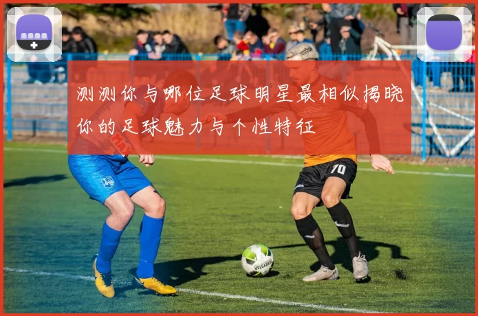 测测你与哪位足球明星最相似揭晓你的足球魅力与个性特征