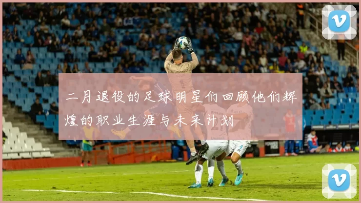 二月退役的足球明星们回顾他们辉煌的职业生涯与未来计划