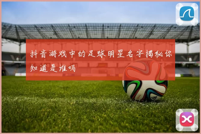 抖音游戏中的足球明星名字揭秘你知道是谁吗