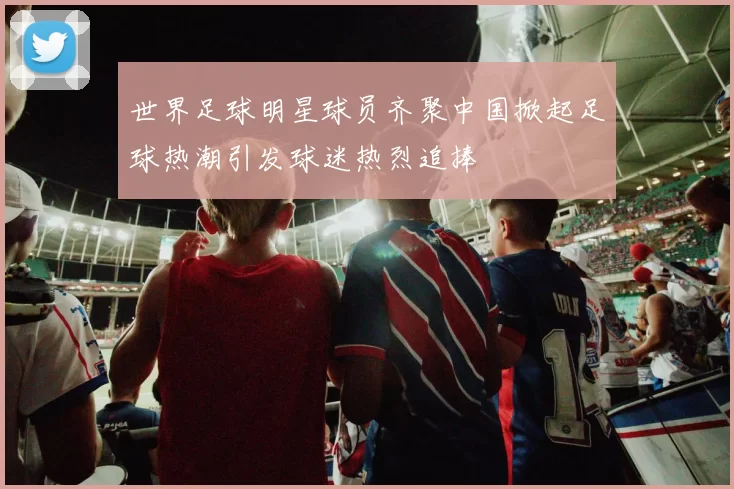 世界足球明星球员齐聚中国掀起足球热潮引发球迷热烈追捧