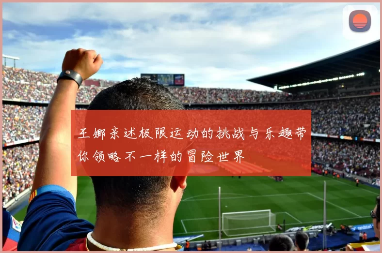 王娜亲述极限运动的挑战与乐趣带你领略不一样的冒险世界