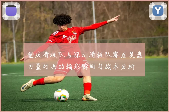 重庆滑板队与深圳滑板队赛后复盘力量对决的精彩瞬间与战术分析