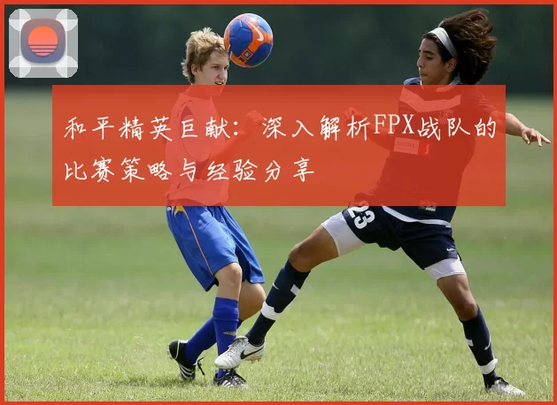 和平精英巨献：深入解析FPX战队的比赛策略与经验分享