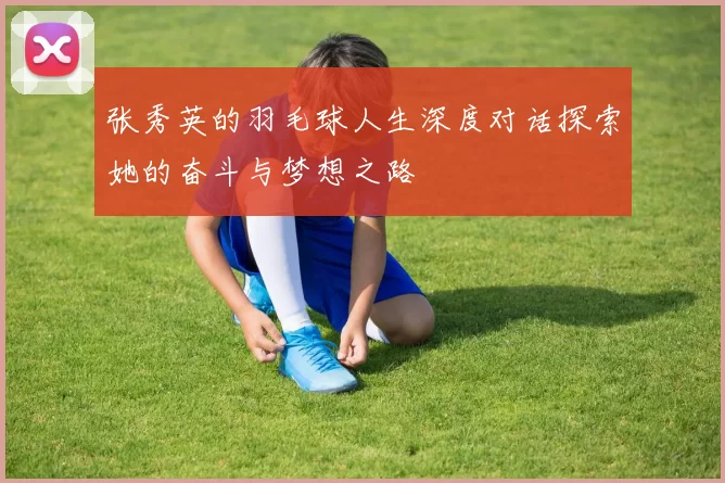 张秀英的羽毛球人生深度对话探索她的奋斗与梦想之路