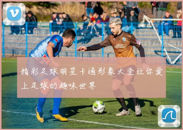 精彩足球明星卡通形象大全让你爱上足球的趣味世界