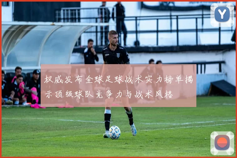 权威发布全球足球战术实力榜单揭示顶级球队竞争力与战术风格