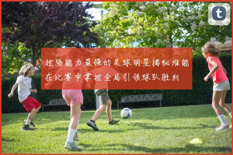 控场能力最强的足球明星揭秘谁能在比赛中掌控全局引领球队胜利