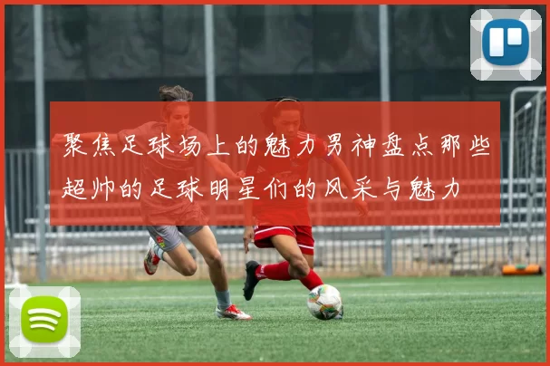 聚焦足球场上的魅力男神盘点那些超帅的足球明星们的风采与魅力