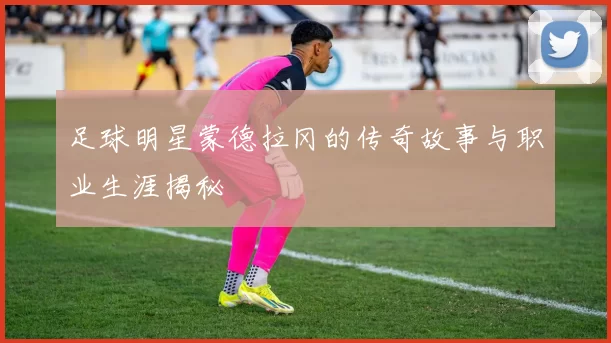 足球明星蒙德拉冈的传奇故事与职业生涯揭秘