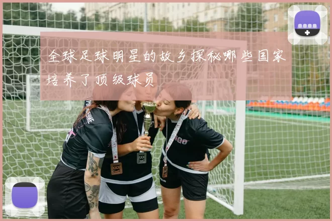 全球足球明星的故乡探秘哪些国家培养了顶级球员