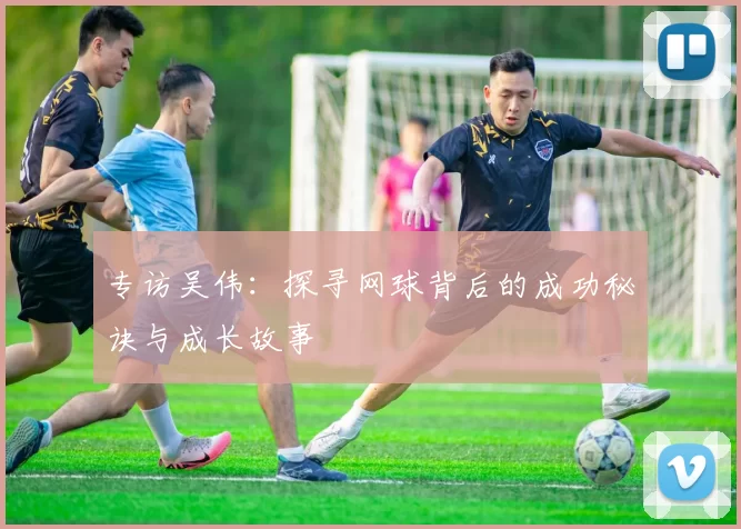 专访吴伟：探寻网球背后的成功秘诀与成长故事