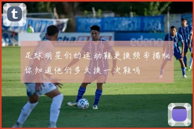 足球明星们的运动鞋更换频率揭秘你知道他们多久换一次鞋吗