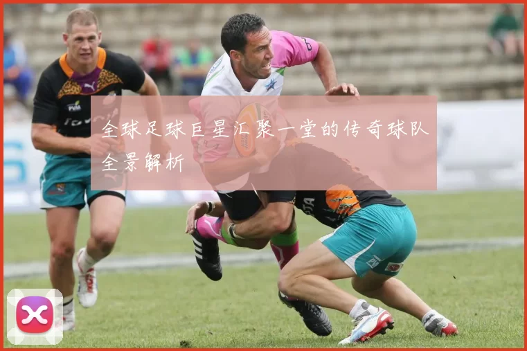 全球足球巨星汇聚一堂的传奇球队全景解析