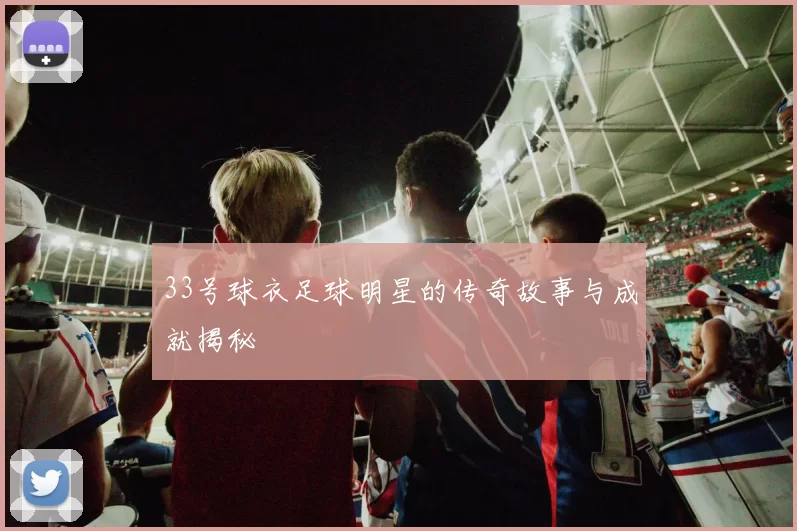 33号球衣足球明星的传奇故事与成就揭秘