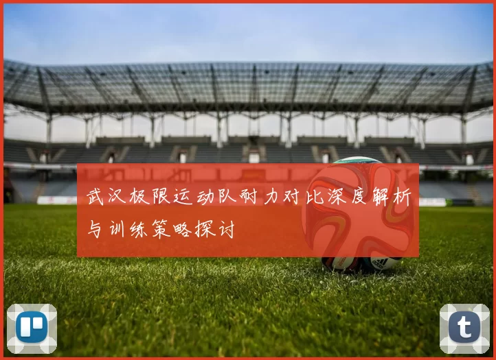 武汉极限运动队耐力对比深度解析与训练策略探讨
