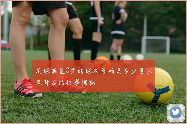 足球明星C罗的球衣号码是多少号以及背后的故事揭秘