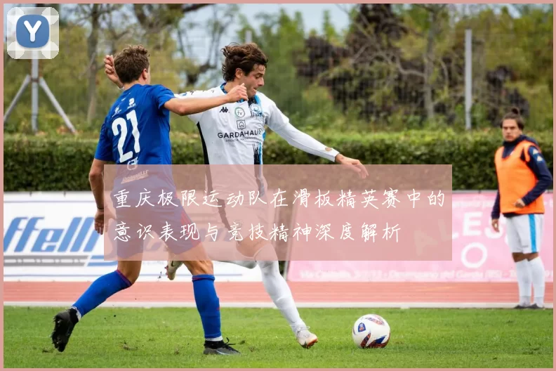重庆极限运动队在滑板精英赛中的意识表现与竞技精神深度解析