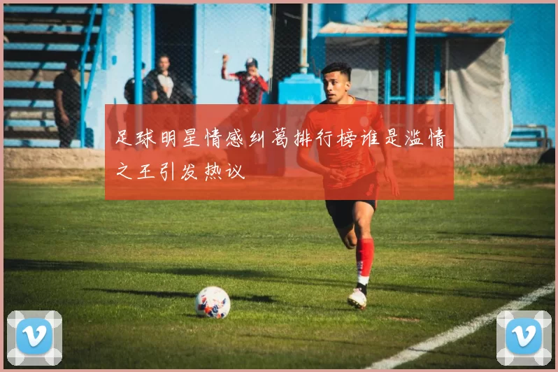 足球明星情感纠葛排行榜谁是滥情之王引发热议