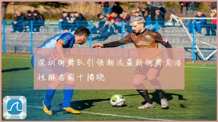 深圳街舞队引领潮流最新街舞灵活性排名前十揭晓