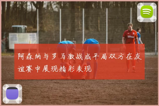 阿森纳与罗马激战成平局双方在友谊赛中展现精彩表现