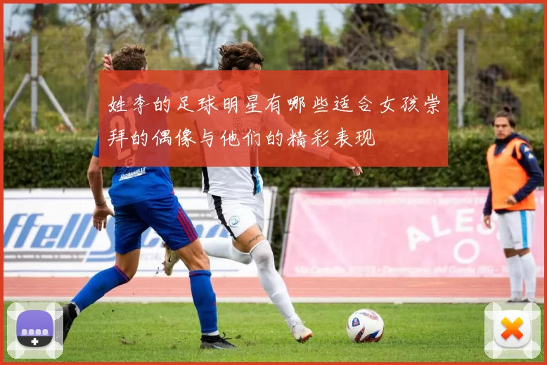 姓李的足球明星有哪些适合女孩崇拜的偶像与他们的精彩表现