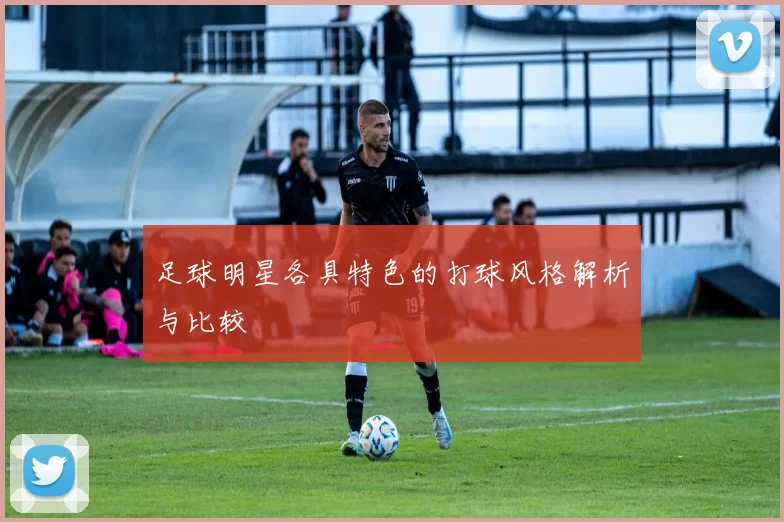 足球明星各具特色的打球风格解析与比较