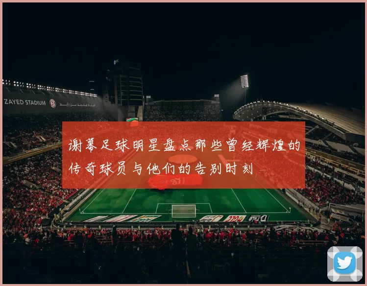 谢幕足球明星盘点那些曾经辉煌的传奇球员与他们的告别时刻