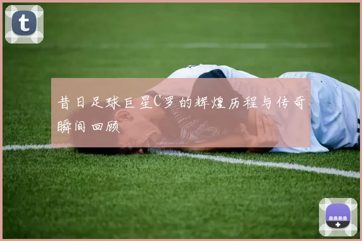 昔日足球巨星C罗的辉煌历程与传奇瞬间回顾