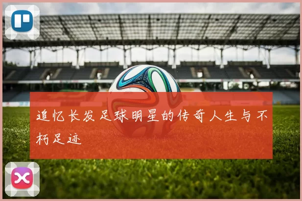 追忆长发足球明星的传奇人生与不朽足迹