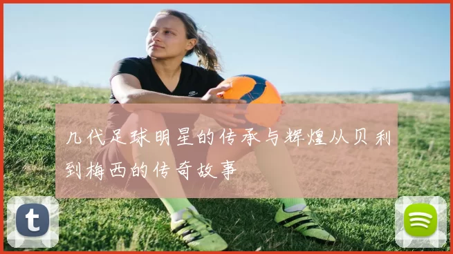几代足球明星的传承与辉煌从贝利到梅西的传奇故事