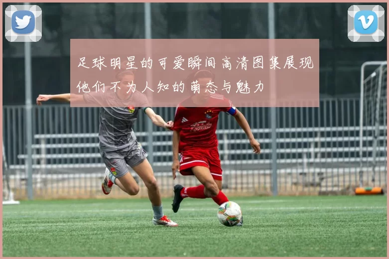 足球明星的可爱瞬间高清图集展现他们不为人知的萌态与魅力